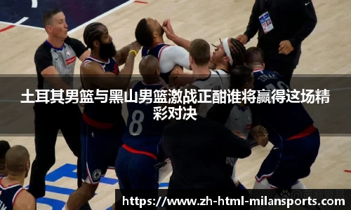 土耳其男篮与黑山男篮激战正酣谁将赢得这场精彩对决